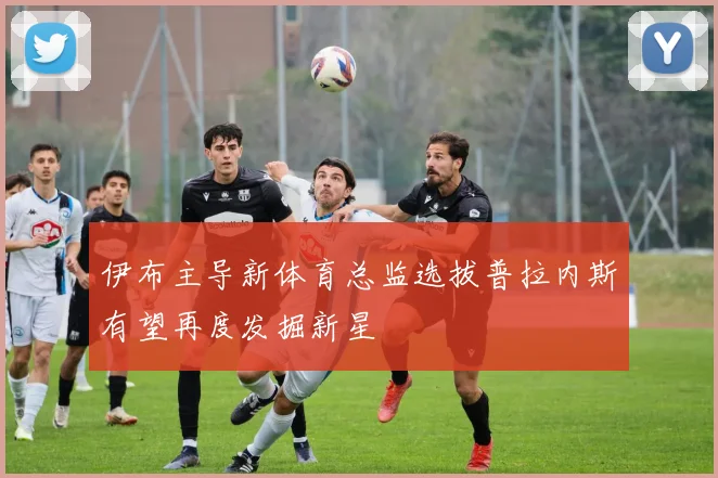 伊布主导新体育总监选拔普拉内斯有望再度发掘新星