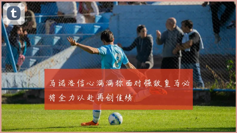 马诺洛信心满满称面对强敌皇马必将全力以赴再创佳绩