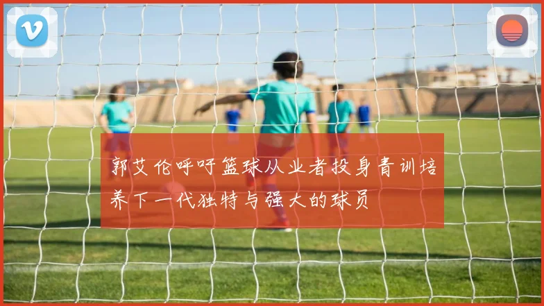 郭艾伦呼吁篮球从业者投身青训培养下一代独特与强大的球员