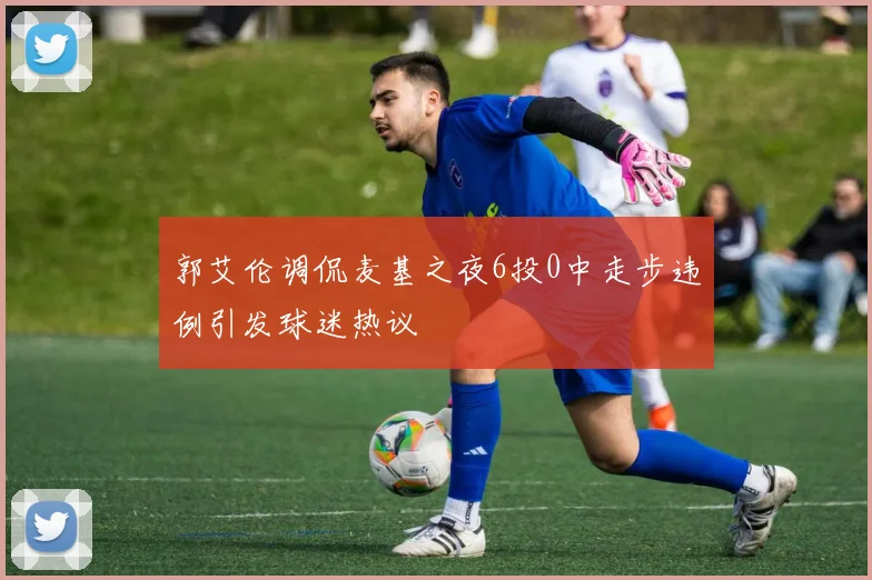 郭艾伦调侃麦基之夜6投0中走步违例引发球迷热议