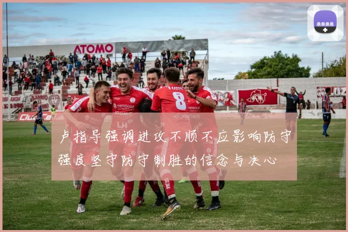 卢指导强调进攻不顺不应影响防守强度坚守防守制胜的信念与决心