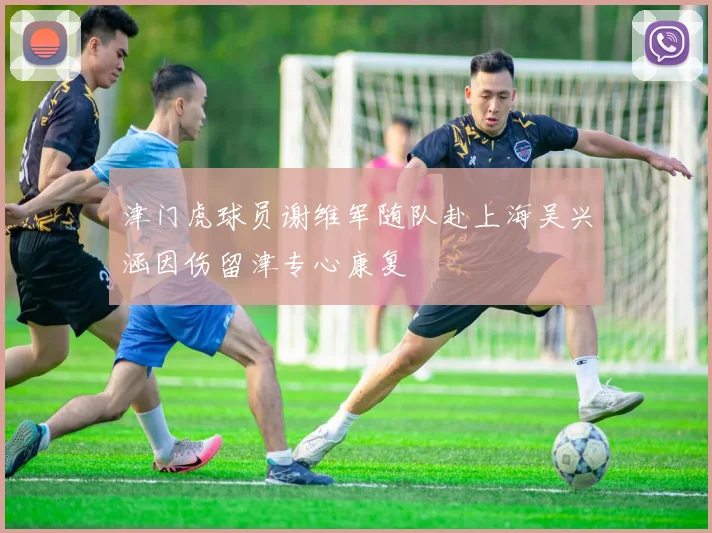 津门虎球员谢维军随队赴上海吴兴涵因伤留津专心康复