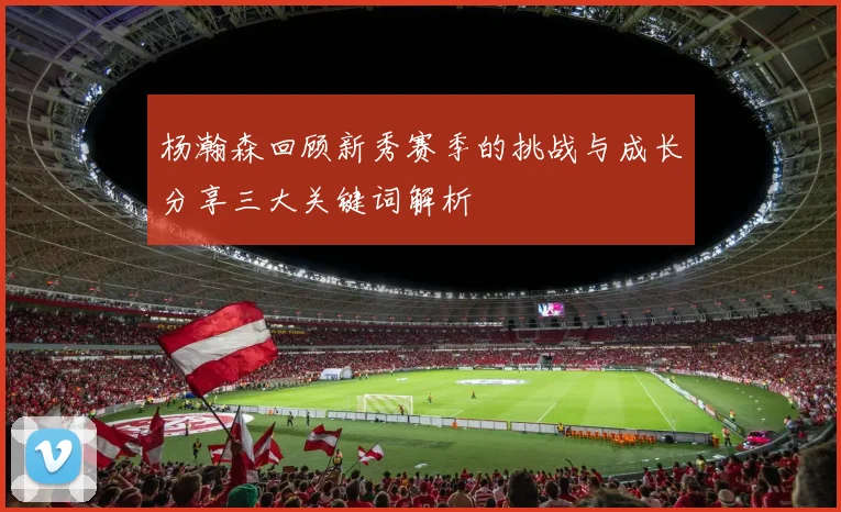 杨瀚森回顾新秀赛季的挑战与成长分享三大关键词解析
