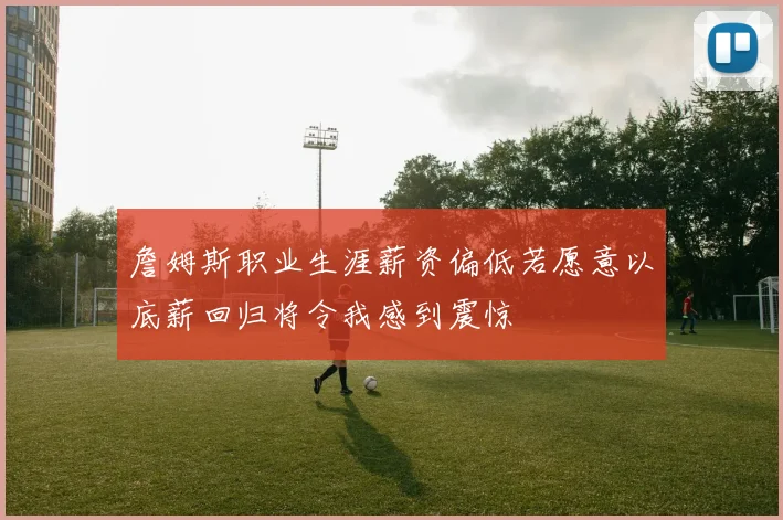 詹姆斯职业生涯薪资偏低若愿意以底薪回归将令我感到震惊